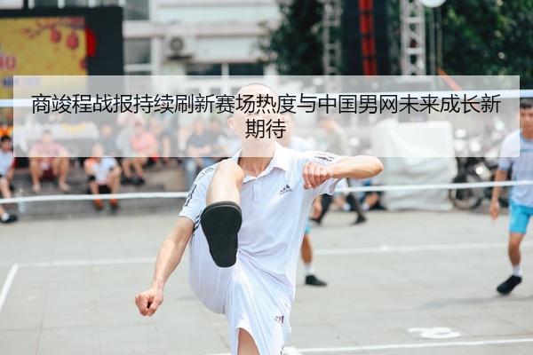 商竣程战报持续刷新赛场热度与中国男网未来成长新期待